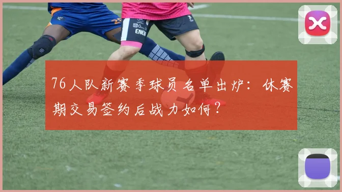 76人队新赛季球员名单出炉：休赛期交易签约后战力如何？