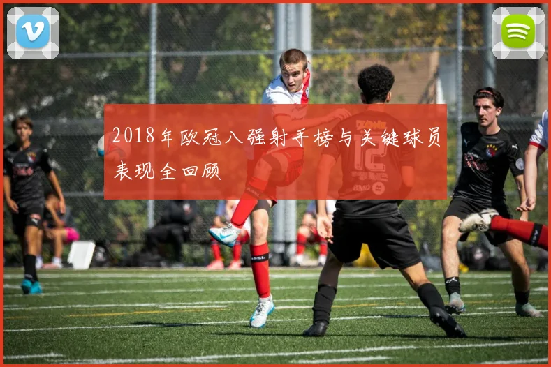 2018年欧冠八强射手榜与关键球员表现全回顾