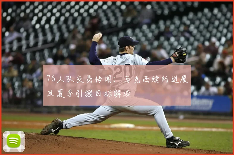 76人队交易传闻：马克西续约进展及夏季引援目标解读