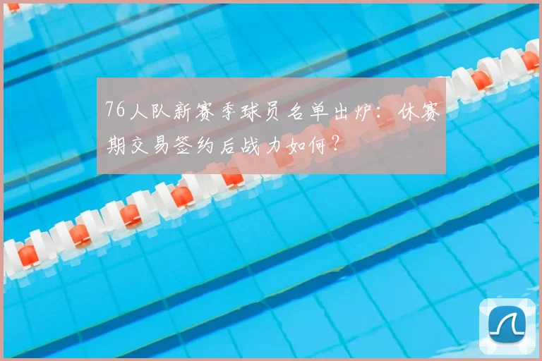 76人队新赛季球员名单出炉：休赛期交易签约后战力如何？