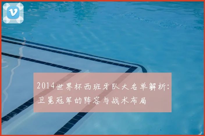 2014世界杯西班牙队大名单解析：卫冕冠军的阵容与战术布局